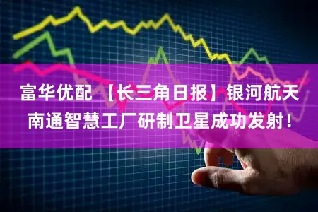 富华优配 【长三角日报】银河航天南通智慧工厂研制卫星成功发射！