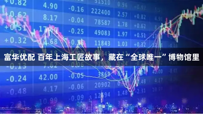 富华优配 百年上海工匠故事，藏在“全球唯一”博物馆里