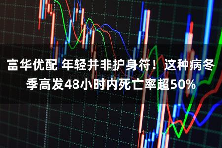 富华优配 年轻并非护身符！这种病冬季高发48小时内死亡率超50%