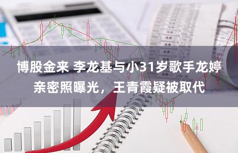 博股金来 李龙基与小31岁歌手龙婷亲密照曝光，王青霞疑被取代