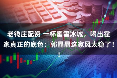 老钱庄配资 一杯蜜雪冰城，喝出霍家真正的底色：郭晶晶这家风太稳了！