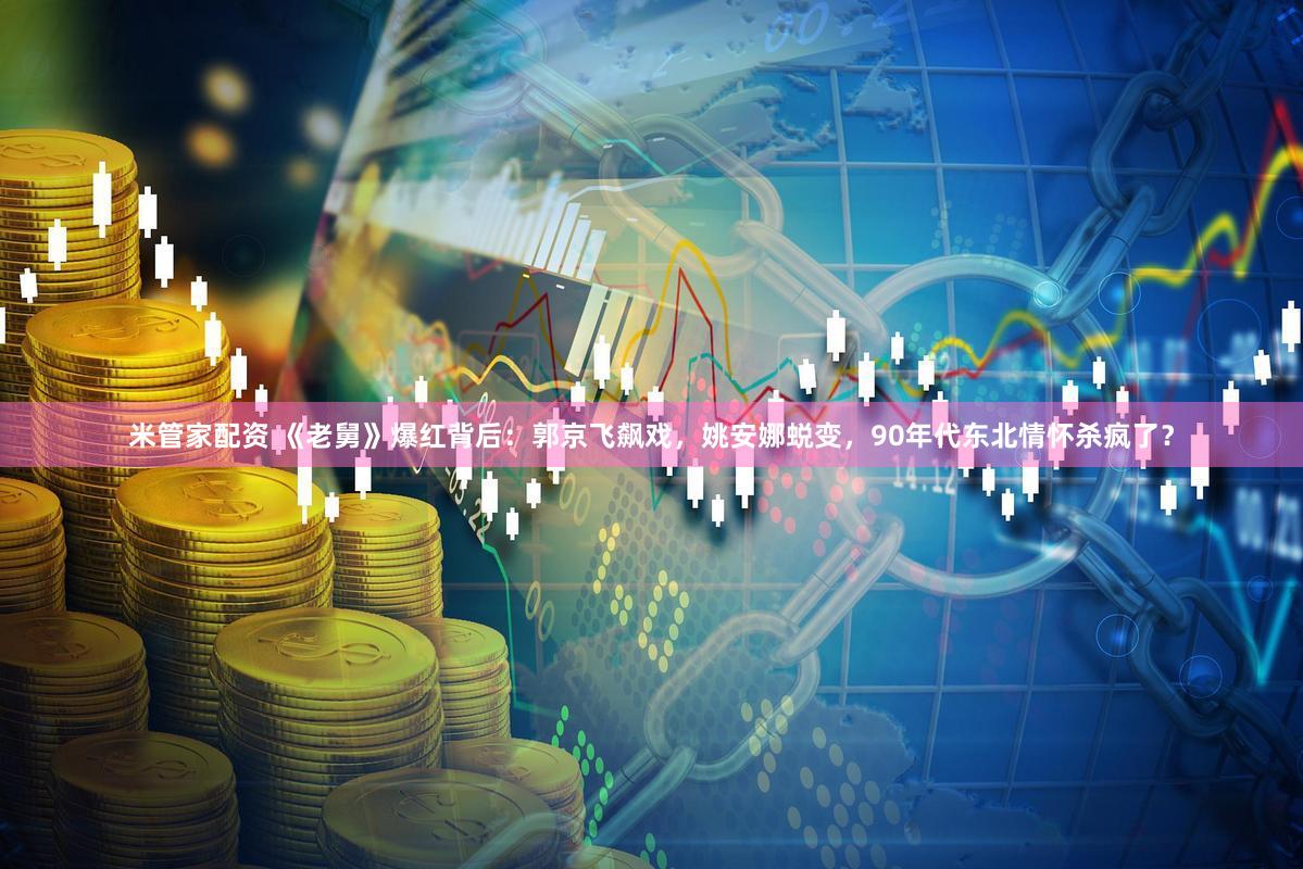 米管家配资 《老舅》爆红背后：郭京飞飙戏，姚安娜蜕变，90年代东北情怀杀疯了？
