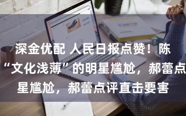 深金优配 人民日报点赞！陈都灵让那些“文化浅薄”的明星尴尬，郝蕾点评直击要害