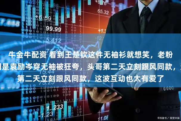 牛金牛配资 看到王楚钦这件无袖衫就想笑，老粉才懂幕后趣事，起因是袁励岑穿无袖被狂夸，头哥第二天立刻跟风同款，这波互动也太有爱了