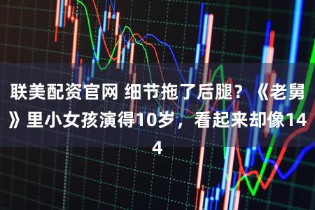 联美配资官网 细节拖了后腿？《老舅》里小女孩演得10岁，看起来却像14