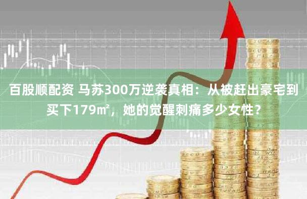 百股顺配资 马苏300万逆袭真相：从被赶出豪宅到买下179㎡，她的觉醒刺痛多少女性？