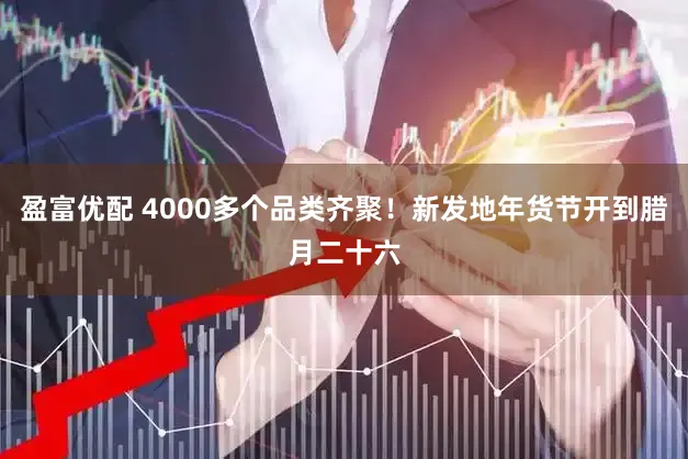 盈富优配 4000多个品类齐聚!新发地年货节开到腊月二十六