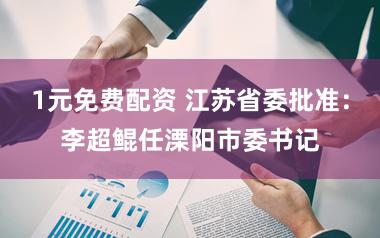1元免费配资 江苏省委批准：李超鲲任溧阳市委书记