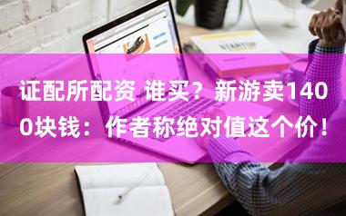 证配所配资 谁买？新游卖1400块钱：作者称绝对值这个价！