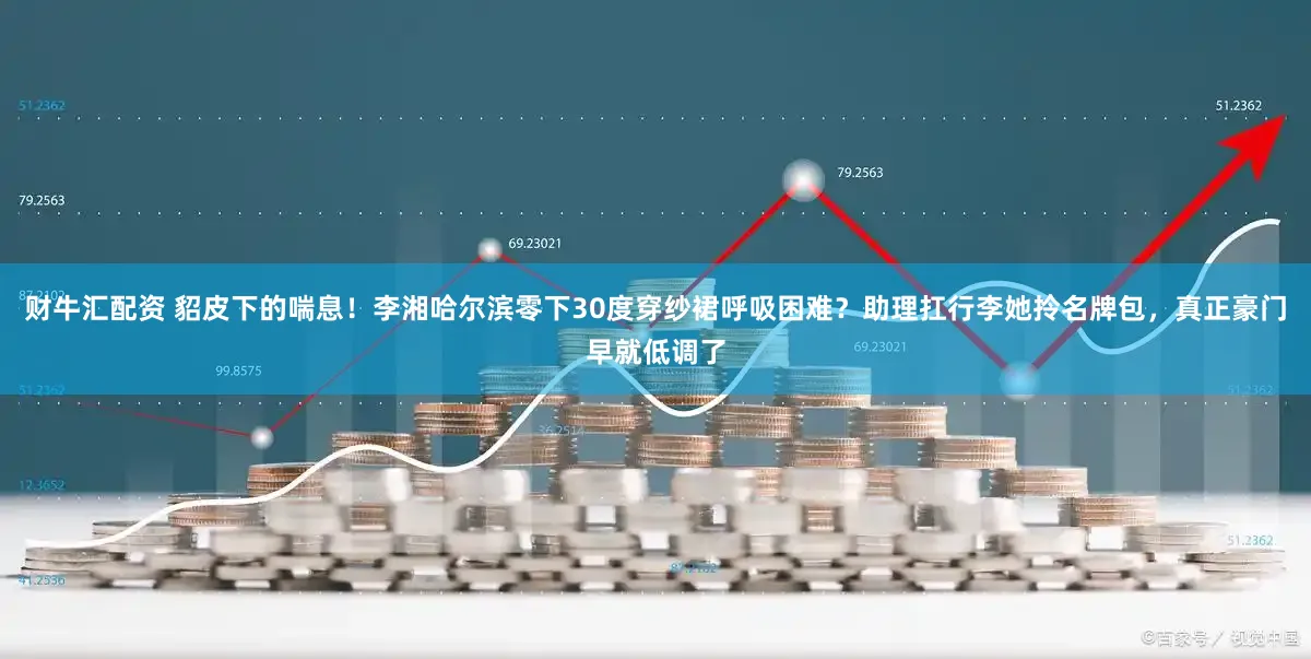 财牛汇配资 貂皮下的喘息！李湘哈尔滨零下30度穿纱裙呼吸困难？助理扛行李她拎名牌包，真正豪门早就低调了