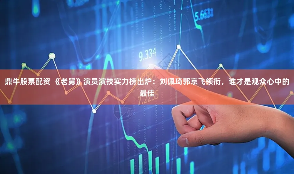 鼎牛股票配资 《老舅》演员演技实力榜出炉：刘佩琦郭京飞领衔，谁才是观众心中的最佳