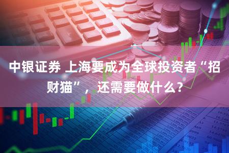 中银证券 上海要成为全球投资者“招财猫”,还需要做什么?