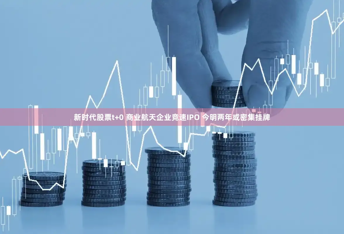 新时代股票t+0 商业航天企业竞速IPO 今明两年或密集挂牌