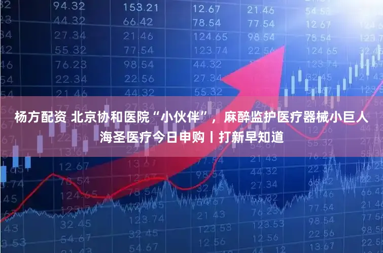 杨方配资 北京协和医院“小伙伴”，麻醉监护医疗器械小巨人海圣医疗今日申购丨打新早知道