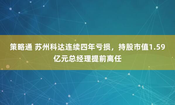 策略通 苏州科达连续四年亏损，持股市值1.59亿元总经理提前离任