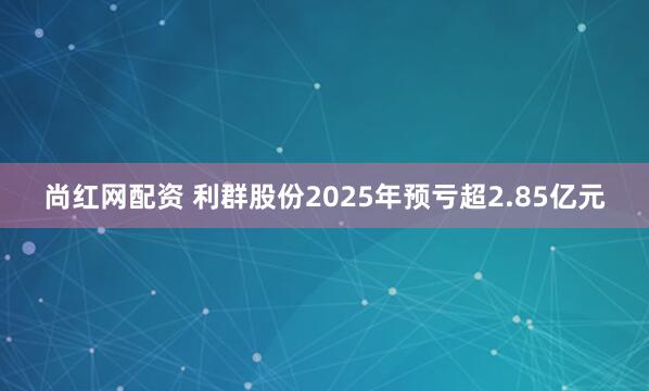 尚红网配资 利群股份2025年预亏超2.85亿元