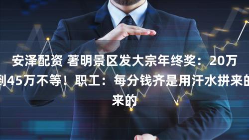 安泽配资 著明景区发大宗年终奖：20万到45万不等！职工：每分钱齐是用汗水拼来的