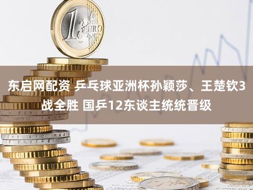 东启网配资 乒乓球亚洲杯孙颖莎、王楚钦3战全胜 国乒12东谈主统统晋级