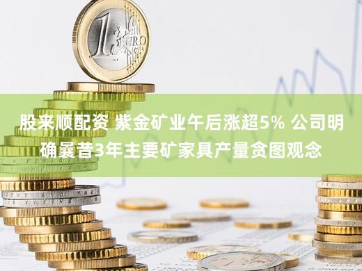 股来顺配资 紫金矿业午后涨超5% 公司明确曩昔3年主要矿家具产量贪图观念