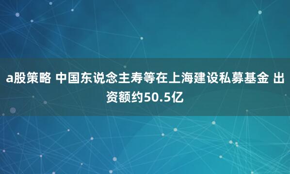 a股策略 中国东说念主寿等在上海建设私募基金 出资额约50.5亿