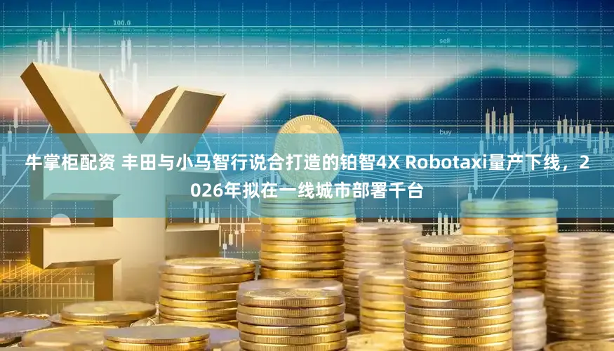 牛掌柜配资 丰田与小马智行说合打造的铂智4X Robotaxi量产下线，2026年拟在一线城市部署千台