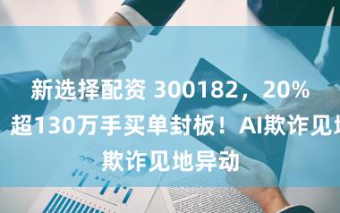 新选择配资 300182，20%涨停！超130万手买单封板！AI欺诈见地异动