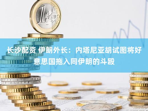 长沙配资 伊朗外长：内塔尼亚胡试图将好意思国拖入同伊朗的斗殴