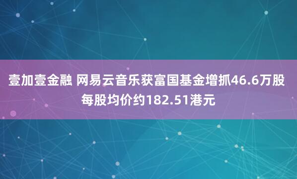 壹加壹金融 网易云音乐获富国基金增抓46.6万股 每股均价约182.51港元