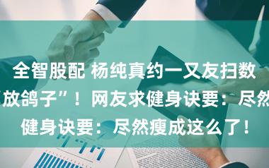 全智股配 杨纯真约一又友扫数过年，却被“放鸽子”！网友求健身诀要：尽然瘦成这么了！
