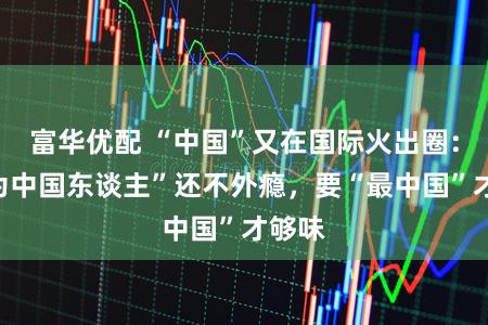 富华优配 “中国”又在国际火出圈：“成为中国东谈主”还不外瘾，要“最中国”才够味
