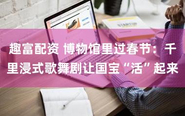 趣富配资 博物馆里过春节:千里浸式歌舞剧让国宝“活”起来