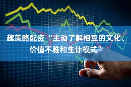 趣策略配资 “主动了解相互的文化、价值不雅和生计模式”