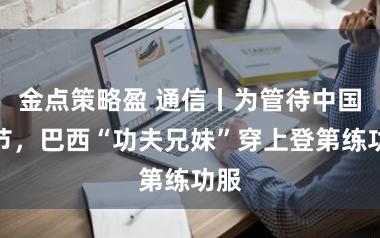 金点策略盈 通信丨为管待中国春节，巴西“功夫兄妹”穿上登第练功服