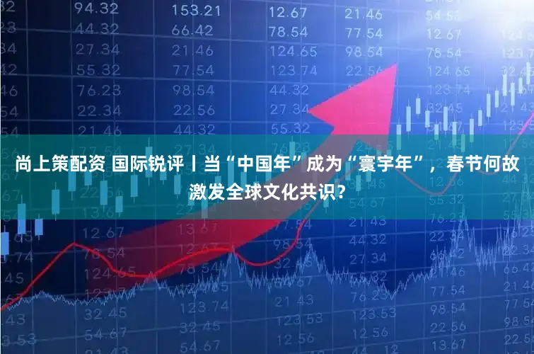 尚上策配资 国际锐评丨当“中国年”成为“寰宇年”，春节何故激发全球文化共识？