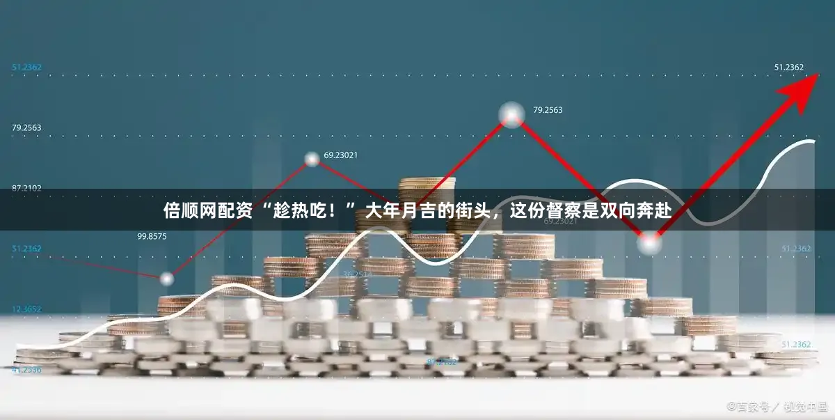 倍顺网配资 “趁热吃！” 大年月吉的街头，这份督察是双向奔赴