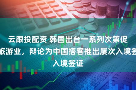 云跟投配资 韩国出台一系列次第促进旅游业，辩论为中国搭客推出屡次入境签证