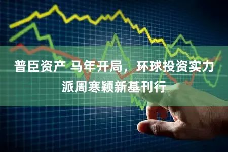 普臣资产 马年开局,环球投资实力派周寒颖新基刊行