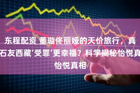 东程配资 董璇佟丽娅的天价旅行，真比石友西藏’受罪’更幸福？科学揭秘怡悦真相