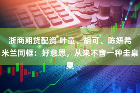 浙商期货配资 叶童、胡可、陈妍希米兰同框：好意思，从来不啻一种圭臬