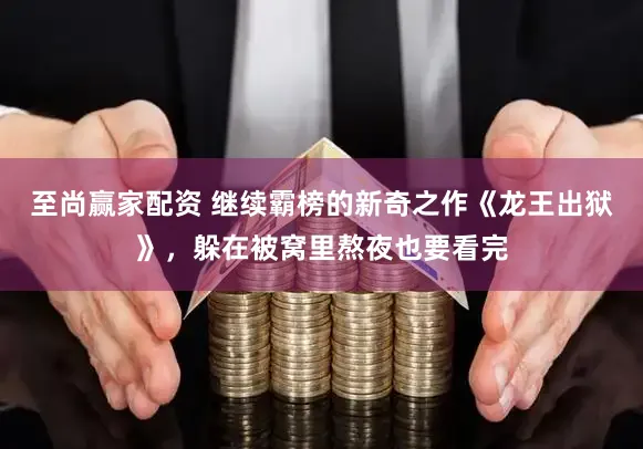 至尚赢家配资 继续霸榜的新奇之作《龙王出狱》,躲在被窝里熬夜也要看完