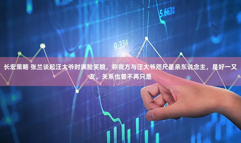 长宏策略 张兰谈起汪大爷时满脸笑貌，称我方与汪大爷咫尺是亲东说念主，是好一又友，关系也曾不再只是