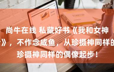 尚牛在线 私藏好书《我和女神的荒岛生计》，不作念咸鱼，从珍摄神同样的偶像起步！