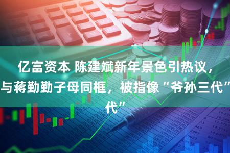 亿富资本 陈建斌新年景色引热议，与蒋勤勤子母同框，被指像“爷孙三代”