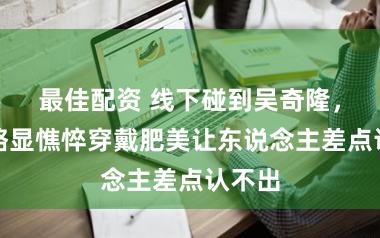 最佳配资 线下碰到吴奇隆，素颜略显憔悴穿戴肥美让东说念主差点认不出