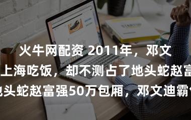 火牛网配资 2011年，邓文迪请李冰冰在上海吃饭，却不测占了地头蛇赵富强50万包厢，邓文迪霸气修起
