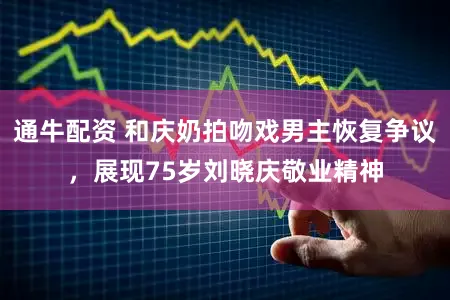 通牛配资 和庆奶拍吻戏男主恢复争议，展现75岁刘晓庆敬业精神