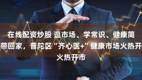 在线配资炒股 逛市场、学常识、健康简易带回家，普陀区“齐心医+”健康市场火热开市