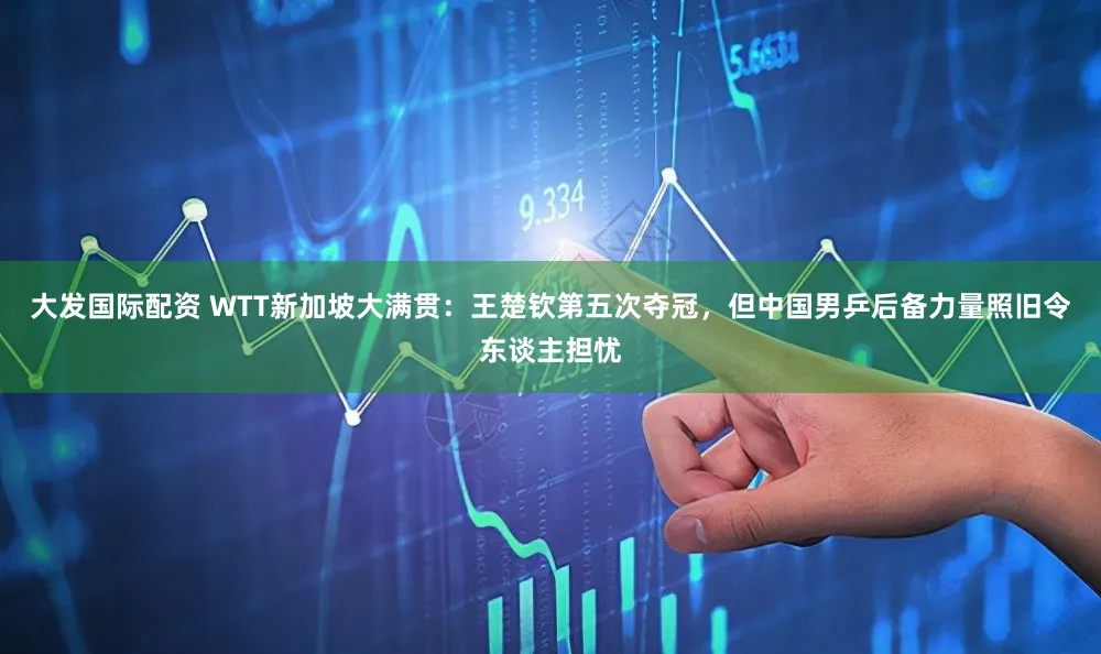 大发国际配资 WTT新加坡大满贯：王楚钦第五次夺冠，但中国男乒后备力量照旧令东谈主担忧