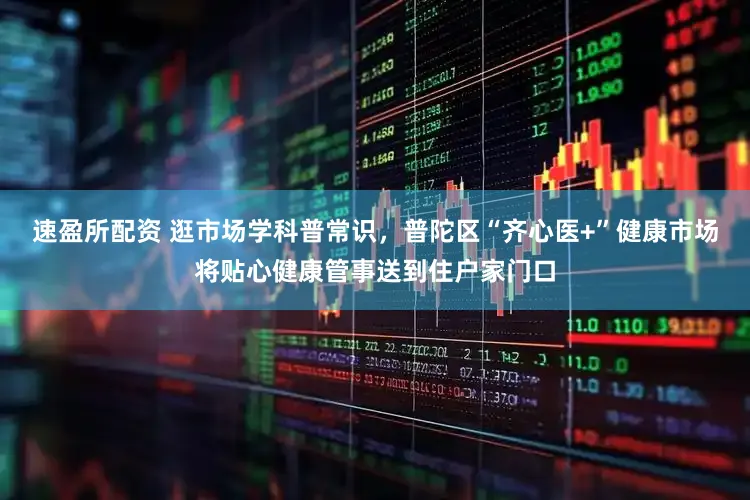 速盈所配资 逛市场学科普常识，普陀区“齐心医+”健康市场将贴心健康管事送到住户家门口