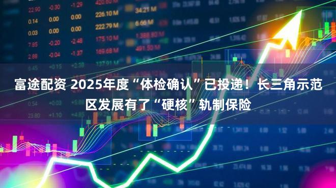 富途配资 2025年度“体检确认”已投递！长三角示范区发展有了“硬核”轨制保险